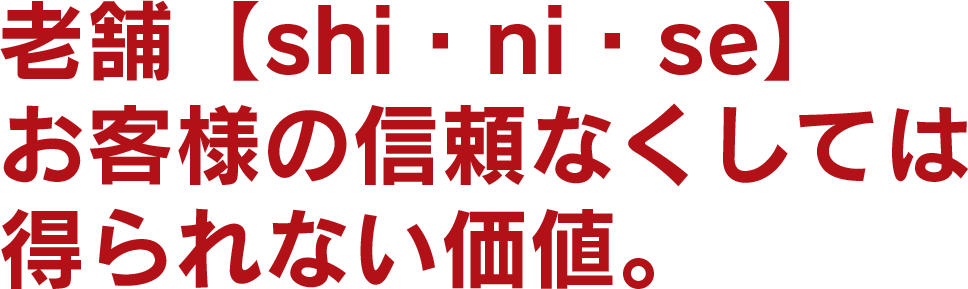 老舗【shi・ni・se】 お客様の信頼なくしては 得られない価値。